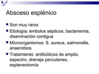Absceso esplénico
 Son muy raros
 Etiología: émbolos sépticos, bacteriemia,
diseminación contigua
 Microorganismos: S. aureus, salmonella,
anaerobios
 Tratamiento: antibióticos de amplio
espectro, drenaje percutaneo,
esplenectomía
 
