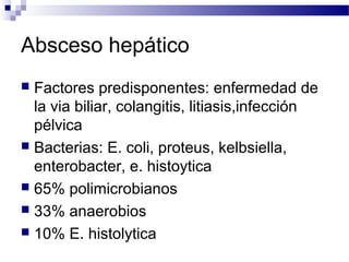 Absceso hepático
 Factores predisponentes: enfermedad de
la via biliar, colangitis, litiasis,infección
pélvica
 Bacterias: E. coli, proteus, kelbsiella,
enterobacter, e. histoytica
 65% polimicrobianos
 33% anaerobios
 10% E. histolytica
 