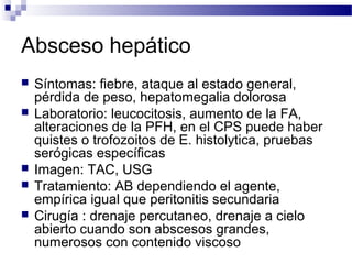 Absceso hepático
 Síntomas: fiebre, ataque al estado general,
pérdida de peso, hepatomegalia dolorosa
 Laboratorio: leucocitosis, aumento de la FA,
alteraciones de la PFH, en el CPS puede haber
quistes o trofozoitos de E. histolytica, pruebas
serógicas específicas
 Imagen: TAC, USG
 Tratamiento: AB dependiendo el agente,
empírica igual que peritonitis secundaria
 Cirugía : drenaje percutaneo, drenaje a cielo
abierto cuando son abscesos grandes,
numerosos con contenido viscoso
 