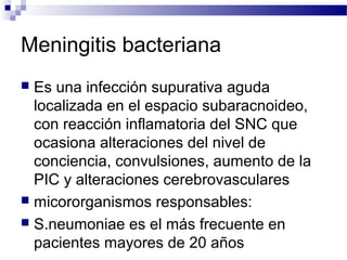 Meningitis bacteriana
 Es una infección supurativa aguda
localizada en el espacio subaracnoideo,
con reacción inflamatoria del SNC que
ocasiona alteraciones del nivel de
conciencia, convulsiones, aumento de la
PIC y alteraciones cerebrovasculares
 micororganismos responsables:
 S.neumoniae es el más frecuente en
pacientes mayores de 20 años
 
