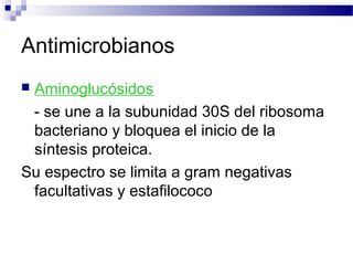 Antimicrobianos
 Aminoglucósidos
- se une a la subunidad 30S del ribosoma
bacteriano y bloquea el inicio de la
síntesis proteica.
Su espectro se limita a gram negativas
facultativas y estafilococo
 