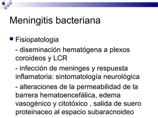 Meningitis bacteriana
 Fisiopatologia
- diseminación hematógena a plexos
coroideos y LCR
- infección de meninges y respuesta
inflamatoria: sintomatología neurológica
- alteraciones de la permeabilidad de la
barrera hematoencefálica, edema
vasogénico y citotóxico , salida de suero
proteinaceo al espacio subaracnoideo
 