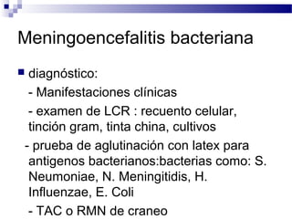 Meningoencefalitis bacteriana
 diagnóstico:
- Manifestaciones clínicas
- examen de LCR : recuento celular,
tinción gram, tinta china, cultivos
- prueba de aglutinación con latex para
antigenos bacterianos:bacterias como: S.
Neumoniae, N. Meningitidis, H.
Influenzae, E. Coli
- TAC o RMN de craneo
 