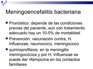 Meningoencefalitis bacteriana
 Pronóstico: depende de las condiciones
previas del paciente, aun con tratamiento
adecuado hay un 10-5% de mortalidad
 Prevención: vacunación contra, H.
Influenzae, neumococo, meningococo
 quimioprofilaxis: en la meningitis
meningocócica y por H. Influenzae se
puede dar rifampicina en los contactos
familiares
 