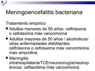Meningoencefalitis bacteriana
Tratamiento empírico
 Adultos menores de 50 años: ceftriaxona
o cefotaxima más vancomicina
 Adultos mayores de 50 años / alcoholicos/
otras enfermedades debilitantes:
ceftriaxona o cefotaxima más vancomicina
mas ampicilina
 Meningitis
intrahospitalaria/TCE/neurocirugía/neutrop
énicos: ceftazidima más vancomicina
 