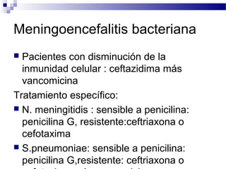 Meningoencefalitis bacteriana
 Pacientes con disminución de la
inmunidad celular : ceftazidima más
vancomicina
Tratamiento específico:
 N. meningitidis : sensible a penicilina:
penicilina G, resistente:ceftriaxona o
cefotaxima
 S.pneumoniae: sensible a penicilina:
penicilina G,resistente: ceftriaxona o
 