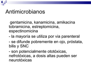 Antimicrobianos
gentamicina, kanamicina, amikacina
tobramicina, estreptomicina,
espectinomicina
- la mayoría se utiliza por via parenteral
- se difunde pobremente en ojo, próstata,
bilis y SNC
- son potencialmente ototóxicas,
nefrotóxicas, a dosis altas pueden ser
neurotóxicas
 