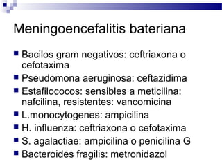 Meningoencefalitis bateriana
 Bacilos gram negativos: ceftriaxona o
cefotaxima
 Pseudomona aeruginosa: ceftazidima
 Estafilococos: sensibles a meticilina:
nafcilina, resistentes: vancomicina
 L.monocytogenes: ampicilina
 H. influenza: ceftriaxona o cefotaxima
 S. agalactiae: ampicilina o penicilina G
 Bacteroides fragilis: metronidazol
 