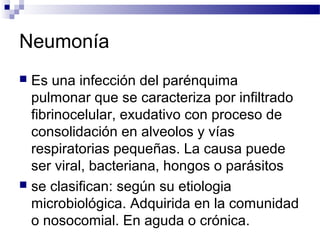 Neumonía
 Es una infección del parénquima
pulmonar que se caracteriza por infiltrado
fibrinocelular, exudativo con proceso de
consolidación en alveolos y vías
respiratorias pequeñas. La causa puede
ser viral, bacteriana, hongos o parásitos
 se clasifican: según su etiologia
microbiológica. Adquirida en la comunidad
o nosocomial. En aguda o crónica.
 