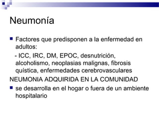 Neumonía
 Factores que predisponen a la enfermedad en
adultos:
- ICC, IRC, DM, EPOC, desnutrición,
alcoholismo, neoplasias malignas, fibrosis
quística, enfermedades cerebrovasculares
NEUMONIA ADQUIRIDA EN LA COMUNIDAD
 se desarrolla en el hogar o fuera de un ambiente
hospitalario
 