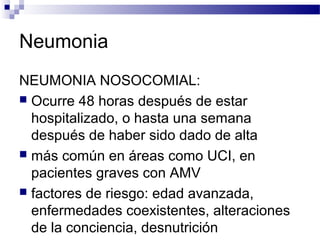 Neumonia
NEUMONIA NOSOCOMIAL:
 Ocurre 48 horas después de estar
hospitalizado, o hasta una semana
después de haber sido dado de alta
 más común en áreas como UCI, en
pacientes graves con AMV
 factores de riesgo: edad avanzada,
enfermedades coexistentes, alteraciones
de la conciencia, desnutrición
 