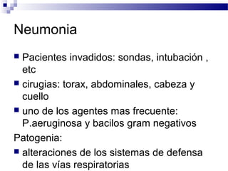 Neumonia
 Pacientes invadidos: sondas, intubación ,
etc
 cirugias: torax, abdominales, cabeza y
cuello
 uno de los agentes mas frecuente:
P.aeruginosa y bacilos gram negativos
Patogenia:
 alteraciones de los sistemas de defensa
de las vías respiratorias
 