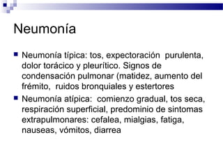 Neumonía
 Neumonía típica: tos, expectoración purulenta,
dolor torácico y pleurítico. Signos de
condensación pulmonar (matidez, aumento del
frémito, ruidos bronquiales y estertores
 Neumonía atípica: comienzo gradual, tos seca,
respiración superficial, predominio de sintomas
extrapulmonares: cefalea, mialgias, fatiga,
nauseas, vómitos, diarrea
 