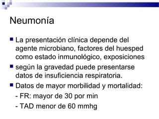 Neumonía
 La presentación clínica depende del
agente microbiano, factores del huesped
como estado inmunológico, exposiciones
 según la gravedad puede presentarse
datos de insuficiencia respiratoria.
 Datos de mayor morbilidad y mortalidad:
- FR: mayor de 30 por min
- TAD menor de 60 mmhg
 