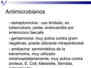 Antimicrobianos
- estreptomicina : uso limitado, en
tuberculosis, peste, endocarditis por
enterococo faecalis
- gentamicina: muy activa contra gram
negativas, puede utilizarse intraperitoneal
- amikacina: semisintética de la
kanamicina, muy utilizado
intrahospitalariamente, muy activa contra
proteus, E. Coli, klebsiella, Serratia,
 