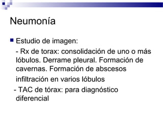 Neumonía
 Estudio de imagen:
- Rx de torax: consolidación de uno o más
lóbulos. Derrame pleural. Formación de
cavernas. Formación de abscesos
infiltración en varios lóbulos
- TAC de tórax: para diagnóstico
diferencial
 