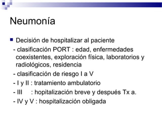 Neumonía
 Decisión de hospitalizar al paciente
- clasificación PORT : edad, enfermedades
coexistentes, exploración física, laboratorios y
radiológicos, residencia
- clasificación de riesgo I a V
- I y II : tratamiento ambulatorio
- III : hopitalización breve y después Tx a.
- IV y V : hospitalización obligada
 