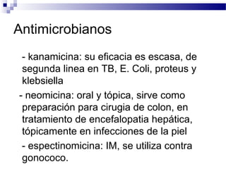 Antimicrobianos
- kanamicina: su eficacia es escasa, de
segunda linea en TB, E. Coli, proteus y
klebsiella
- neomicina: oral y tópica, sirve como
preparación para cirugia de colon, en
tratamiento de encefalopatia hepática,
tópicamente en infecciones de la piel
- espectinomicina: IM, se utiliza contra
gonococo.
 