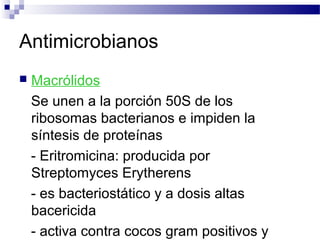 Antimicrobianos
 Macrólidos
Se unen a la porción 50S de los
ribosomas bacterianos e impiden la
síntesis de proteínas
- Eritromicina: producida por
Streptomyces Erytherens
- es bacteriostático y a dosis altas
bacericida
- activa contra cocos gram positivos y
 