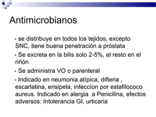 Antimicrobianos
- se distribuye en todos los tejidos, excepto
SNC, tiene buena penetración a próstata
- Se excreta en la bilis solo 2-5%, el resto en el
riñón
- Se administra VO o parenteral
- Indicado en neumonia atípica, difteria ,
escarlatina, erisipela, infeccíon por estafilococo
aureus. Indicado en alergia a Penicilina, efectos
adversos: Intolerancia GI, urticaria
 