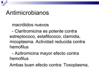 Antimicrobianos
macrólidos nuevos
- Claritromicina es potente contra
estreptococo, estafilococo, clamidia,
micoplasma. Actividad reducida contra
hemofilus
- Azitromicina mayor efecto contra
hemofilus
Ambas buen efecto contra: Toxoplasma,
 