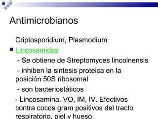 Antimicrobianos
Criptosporidium, Plasmodium
 Lincosamidas
- Se obtiene de Streptomyces lincolnensis
- inhiben la sintesis proteica en la
posición 50S ribosomal
- son bacteriostáticos
- Lincosamina. VO, IM, IV. Efectivos
contra cocos gram positivos del tracto
respiratorio, piel y hueso.
 