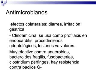 Antimicrobianos
efectos colaterales: diarrea, irritación
gástrica
- Clindamicina: se usa como profilaxis en
endocarditis, procedimienos
odontológicos, lesiones valvulares.
Muy efectivo contra anaerobios,
bacteroides fragilis, fusobacterias,
clostridium perfinges, hay resistencia
contra bacilos G-
 
