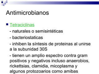 Antimicrobianos
 Tetraciclinas
- naturales o semisintéticas
- bacteriostaticas
- inhiben la síntesis de proteinas al unirse
a la subunidad 30S
- tienen un amplio espectro contra gram
positivos y negativos incluso anaerobios,
rickettsias, clamidia, micoplasma y
algunos protozoarios como amibas
 
