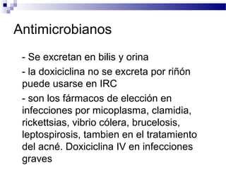 Antimicrobianos
- Se excretan en bilis y orina
- la doxiciclina no se excreta por riñón
puede usarse en IRC
- son los fármacos de elección en
infecciones por micoplasma, clamidia,
rickettsias, vibrio cólera, brucelosis,
leptospirosis, tambien en el tratamiento
del acné. Doxiciclina IV en infecciones
graves
 