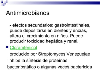 Antimicrobianos
- efectos secundarios: gastrointestinales,
puede depositarse en dientes y encías,
altera el crecimiento en niños. Puede
producir toxicidad hepática y renal.
 Cloramfenicol
producido por Streptomyces Venezuelae
inhibe la síntesis de proteínas
bacteriostático o algunas veces bactericida
 