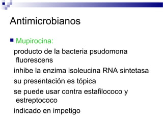 Antimicrobianos
 Mupirocina:
producto de la bacteria psudomona
fluorescens
inhibe la enzima isoleucina RNA sintetasa
su presentación es tópica
se puede usar contra estafilococo y
estreptococo
indicado en impetigo
 