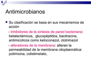 Antimicrobianos
 Su clasificación se basa en sus mecanismos de
acción
- Inhibidores de la síntesis de pared bacteriana:
betalactámicos, glucopéptidos, bacitracina,
antimicoticos como ketoconazol, clotrimazol
- alteradores de la membrana: alteran la
permeabilidad de la membrana citoplasmática:
polimixina, colistimetato,
 