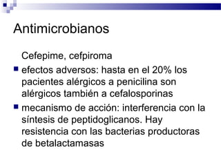 Antimicrobianos
Cefepime, cefpiroma
 efectos adversos: hasta en el 20% los
pacientes alérgicos a penicilina son
alérgicos también a cefalosporinas
 mecanismo de acción: interferencia con la
síntesis de peptidoglicanos. Hay
resistencia con las bacterias productoras
de betalactamasas
 