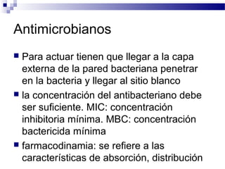 Antimicrobianos
 Para actuar tienen que llegar a la capa
externa de la pared bacteriana penetrar
en la bacteria y llegar al sitio blanco
 la concentración del antibacteriano debe
ser suficiente. MIC: concentración
inhibitoria mínima. MBC: concentración
bactericida mínima
 farmacodinamia: se refiere a las
características de absorción, distribución
 