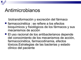 Antimicrobianos
biotransformación y excreción del fármaco
 farmacocinética : se refiere a los efectos
bioquímicos y fisiológicos de los fármacos y sus
mecanismos de acción
 El uso racional de los antibacterianos depende
del conocimiento de los mecanismos de acción,
farmacocinética, farmacodinamia, efectos
tóxicos.Estrategias de las bacterias y estado
clínico del paciente
 