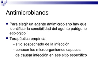 Antimicrobianos
 Para elegir un agente antimicrobiano hay que
identificar la sensibilidad del agente patógeno
etiológico
 Terapéutica empírica:
- sitio sospechado de la infección
- conocer los microorganismos capaces
de causar infección en ese sitio específico
 