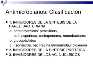 Antimicrobianos: Clasificación
 1. INHIBIDORES DE LA SINTESIS DE LA
PARED BACTERIANA
a. betalactamicos: penicilinas,
cefalosporinas, carbapenems, monobactams
b. glucopéptidos
c. Isoniacida, bacitracina,etionamida,cicloserina
 2. INHIBIDORES DE LA SINTESIS PROTEICA
 3. INHIBIDORES DE LOS AC. NUCLEICOS
 