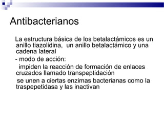 Antibacterianos
La estructura básica de los betalactámicos es un
anillo tiazolidina, un anillo betalactámico y una
cadena lateral
- modo de acción:
impiden la reacción de formación de enlaces
cruzados llamado transpeptidación
se unen a ciertas enzimas bacterianas como la
traspepetidasa y las inactivan
 