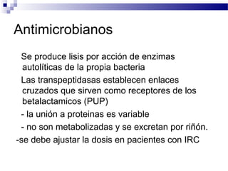 Antimicrobianos
Se produce lisis por acción de enzimas
autolíticas de la propia bacteria
Las transpeptidasas establecen enlaces
cruzados que sirven como receptores de los
betalactamicos (PUP)
- la unión a proteinas es variable
- no son metabolizadas y se excretan por riñón.
-se debe ajustar la dosis en pacientes con IRC
 