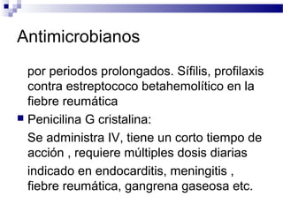 Antimicrobianos
por periodos prolongados. Sífilis, profilaxis
contra estreptococo betahemolítico en la
fiebre reumática
 Penicilina G cristalina:
Se administra IV, tiene un corto tiempo de
acción , requiere múltiples dosis diarias
indicado en endocarditis, meningitis ,
fiebre reumática, gangrena gaseosa etc.
 