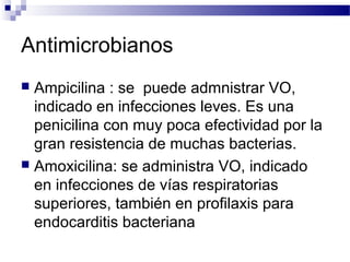 Antimicrobianos
 Ampicilina : se puede admnistrar VO,
indicado en infecciones leves. Es una
penicilina con muy poca efectividad por la
gran resistencia de muchas bacterias.
 Amoxicilina: se administra VO, indicado
en infecciones de vías respiratorias
superiores, también en profilaxis para
endocarditis bacteriana
 