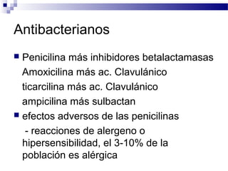 Antibacterianos
 Penicilina más inhibidores betalactamasas
Amoxicilina más ac. Clavulánico
ticarcilina más ac. Clavulánico
ampicilina más sulbactan
 efectos adversos de las penicilinas
- reacciones de alergeno o
hipersensibilidad, el 3-10% de la
población es alérgica
 