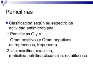 Penicilinas
 Clasificación según su espectro de
actividad antimicrobiana
1.Penicilinas G y V
Gram positivos y Gram negativos:
estreptococos, treponema
2. dicloxacilina, oxacilina,
meticilina,nafcilina,cloxacilina: estafilococo
 