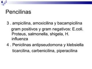Pencilinas
3 . ampicilina, amoxicilina y bacampicilina
gram positivos y gram negativos: E.coli.
Proteus, salmonella, shigela, H.
influenza
4 . Peniclinas antipseudomona y klebsiella
ticarcilina, carbenicilina, piperacilina
 