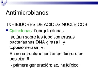 Antimicrobianos
INHIBIDORES DE ACIDOS NUCLEICOS
 Quinolonas: fluorquinolonas
actúan sobre las topoisomerasas
bacteriaanas DNA girasa I y
topoisomerasa IV.
En su estructura contienen fluoruro en
posición 6
- primera generación: ac. nalidíxico
 