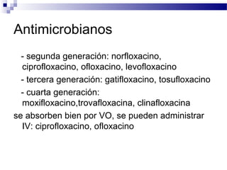 Antimicrobianos
- segunda generación: norfloxacino,
ciprofloxacino, ofloxacino, levofloxacino
- tercera generación: gatifloxacino, tosufloxacino
- cuarta generación:
moxifloxacino,trovafloxacina, clinafloxacina
se absorben bien por VO, se pueden administrar
IV: ciprofloxacino, ofloxacino
 