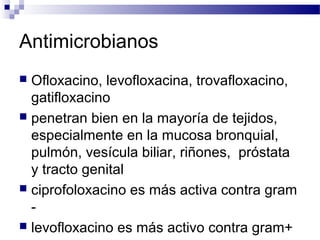 Antimicrobianos
 Ofloxacino, levofloxacina, trovafloxacino,
gatifloxacino
 penetran bien en la mayoría de tejidos,
especialmente en la mucosa bronquial,
pulmón, vesícula biliar, riñones, próstata
y tracto genital
 ciprofoloxacino es más activa contra gram
-
 levofloxacino es más activo contra gram+
 