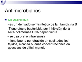 Antimicrobianos
 RIFAMPICINA
- es un derivado semisintético de la rifampicina B
- Tiene efecto bactericida por inhibición de la
RNA polimerasa DNA dependiente
- se usa oral e intravenosa
- tiene buena penetración en casi todos los
tejidos, alcanza buenas concentraciones en
abscesos de difícil manejo
 