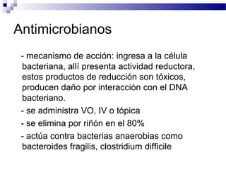 Antimicrobianos
- mecanismo de acción: ingresa a la célula
bacteriana, allí presenta actividad reductora,
estos productos de reducción son tóxicos,
producen daño por interacción con el DNA
bacteriano.
- se administra VO, IV o tópica
- se elimina por riñón en el 80%
- actúa contra bacterias anaerobias como
bacteroides fragilis, clostridium difficile
 