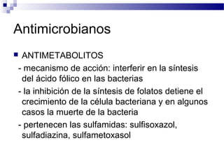 Antimicrobianos
 ANTIMETABOLITOS
- mecanismo de acción: interferir en la síntesis
del ácido fólico en las bacterias
- la inhibición de la síntesis de folatos detiene el
crecimiento de la célula bacteriana y en algunos
casos la muerte de la bacteria
- pertenecen las sulfamidas: sulfisoxazol,
sulfadiazina, sulfametoxasol
 